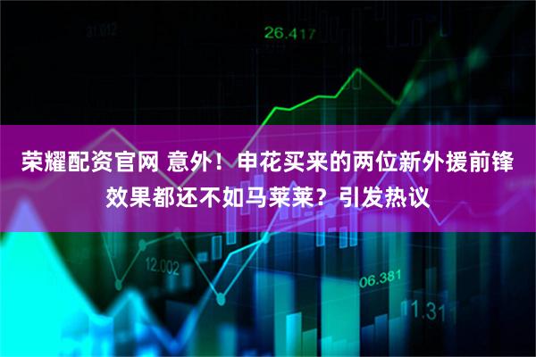 荣耀配资官网 意外！申花买来的两位新外援前锋效果都还不如马莱莱？引发热议