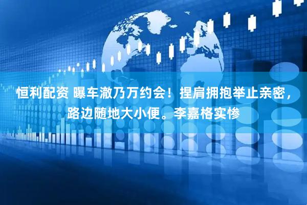 恒利配资 曝车澈乃万约会！捏肩拥抱举止亲密，路边随地大小便。李嘉格实惨