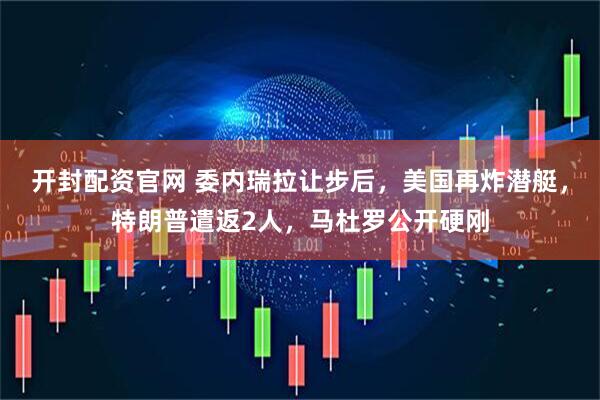 开封配资官网 委内瑞拉让步后，美国再炸潜艇，特朗普遣返2人，马杜罗公开硬刚