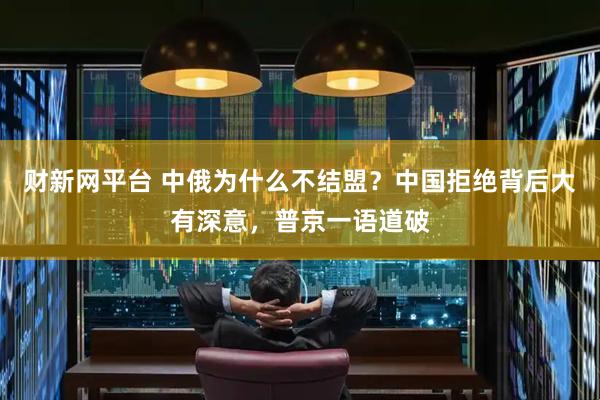 财新网平台 中俄为什么不结盟？中国拒绝背后大有深意，普京一语道破