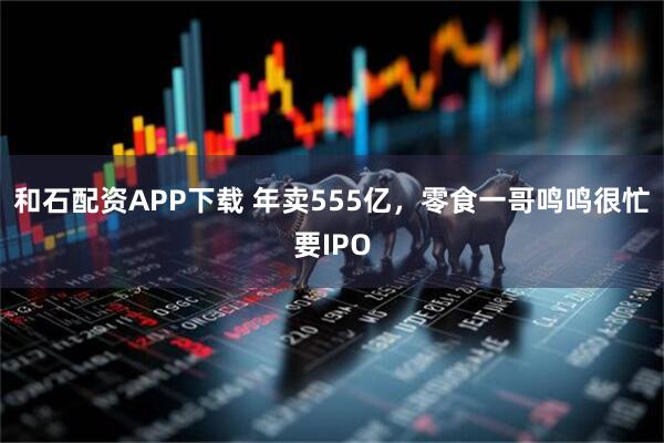 和石配资APP下载 年卖555亿，零食一哥鸣鸣很忙要IPO