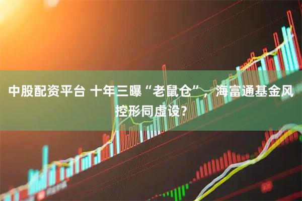 中股配资平台 十年三曝“老鼠仓”，海富通基金风控形同虚设？