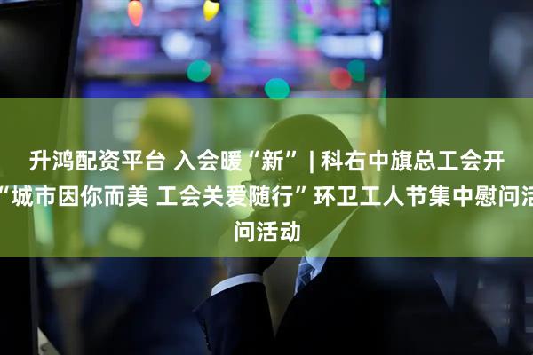 升鸿配资平台 入会暖“新” | 科右中旗总工会开展“城市因你而美 工会关爱随行”环卫工人节集中慰问活动