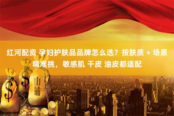 红河配资 孕妇护肤品品牌怎么选？按肤质 + 场景精准挑，敏感肌 干皮 油皮都适配
