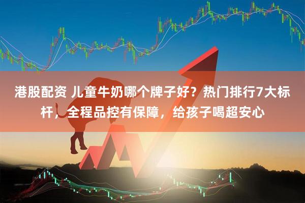 港股配资 儿童牛奶哪个牌子好？热门排行7大标杆，全程品控有保障，给孩子喝超安心