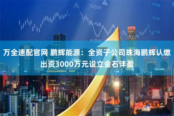 万全速配官网 鹏辉能源：全资子公司珠海鹏辉认缴出资3000万元设立金石沣盈