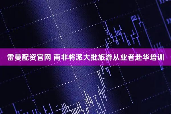 雷曼配资官网 南非将派大批旅游从业者赴华培训