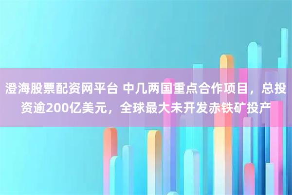 澄海股票配资网平台 中几两国重点合作项目，总投资逾200亿美元，全球最大未开发赤铁矿投产