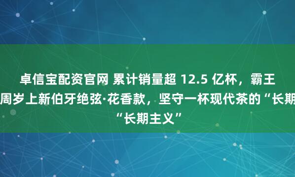 卓信宝配资官网 累计销量超 12.5 亿杯，霸王茶姬8周岁上新伯牙绝弦·花香款，坚守一杯现代茶的“长期主义”