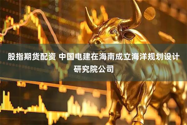 股指期货配资 中国电建在海南成立海洋规划设计研究院公司