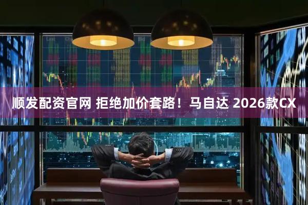 顺发配资官网 拒绝加价套路！马自达 2026款CX