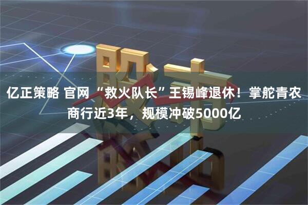 亿正策略 官网 “救火队长”王锡峰退休！掌舵青农商行近3年，规模冲破5000亿