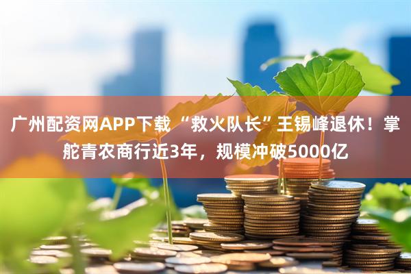 广州配资网APP下载 “救火队长”王锡峰退休！掌舵青农商行近3年，规模冲破5000亿