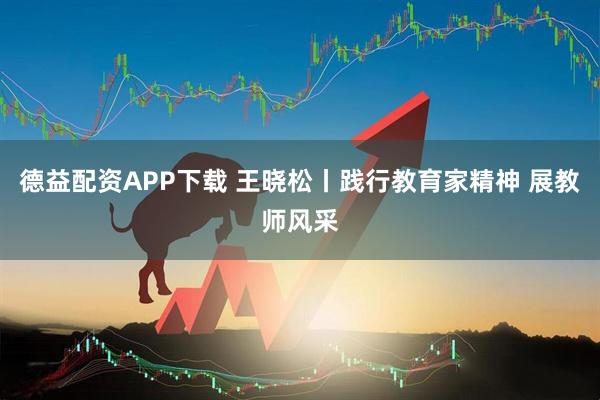 德益配资APP下载 王晓松丨践行教育家精神 展教师风采