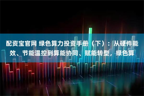 配资宝官网 绿色算力投资手册（下）：从硬件能效、节能温控到算能协同、赋能转型，绿色算