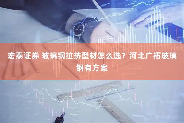 宏泰证券 玻璃钢拉挤型材怎么选？河北广拓玻璃钢有方案