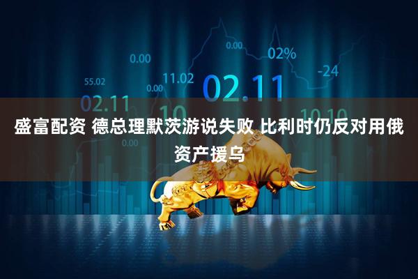 盛富配资 德总理默茨游说失败 比利时仍反对用俄资产援乌