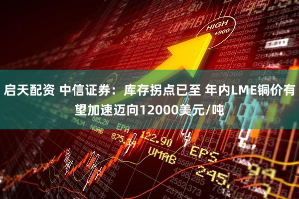 启天配资 中信证券：库存拐点已至 年内LME铜价有望加速迈向12000美元/吨