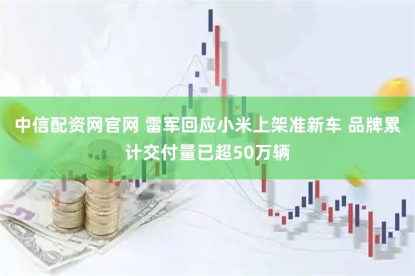 中信配资网官网 雷军回应小米上架准新车 品牌累计交付量已超50万辆
