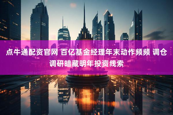 点牛通配资官网 百亿基金经理年末动作频频 调仓调研暗藏明年投资线索
