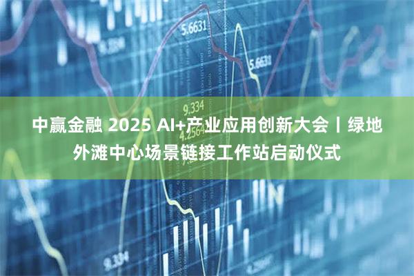 中赢金融 2025 AI+产业应用创新大会丨绿地外滩中心场景链接工作站启动仪式