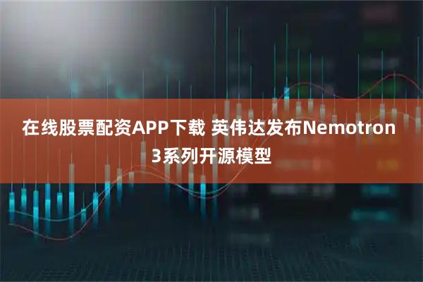 在线股票配资APP下载 英伟达发布Nemotron 3系列开源模型