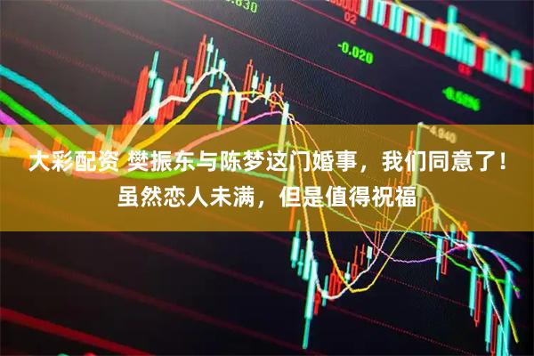 大彩配资 樊振东与陈梦这门婚事，我们同意了！虽然恋人未满，但是值得祝福