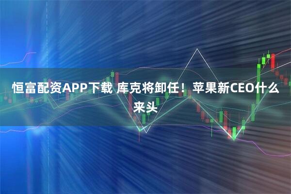 恒富配资APP下载 库克将卸任！苹果新CEO什么来头