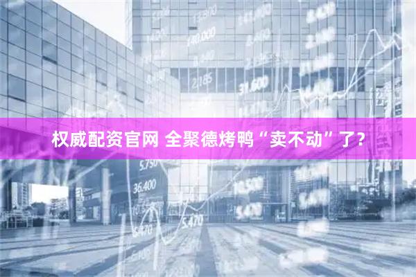 权威配资官网 全聚德烤鸭“卖不动”了？