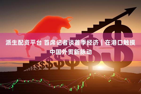 派生配资平台 首席记者谈首季经济｜在港口触摸中国外贸新脉动