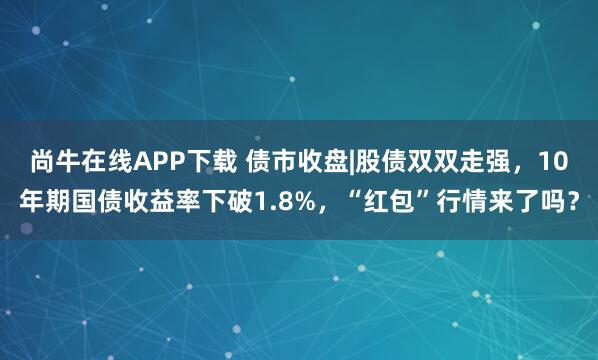尚牛在线APP下载 债市收盘|股债双双走强，10年期国债收益率下破1.8%，“红包”行情来了吗？