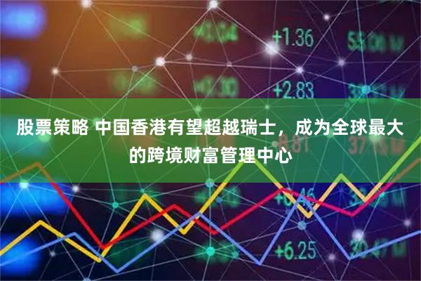 股票策略 中国香港有望超越瑞士，成为全球最大的跨境财富管理中心