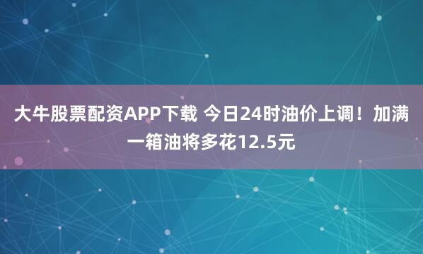 大牛股票配资APP下载 今日24时油价上调！加满一箱油将多花12.5元